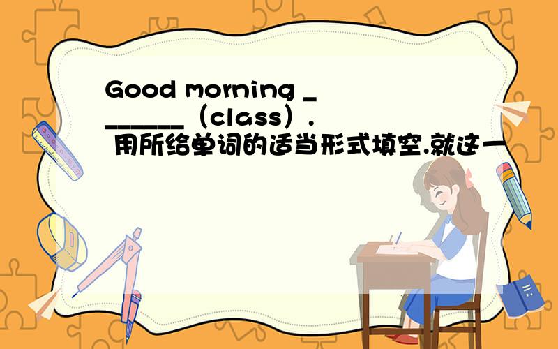 Good morning _______（class）. 用所给单词的适当形式填空.就这一