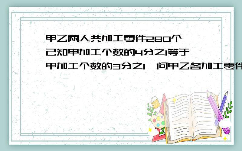 甲乙两人共加工零件280个,已知甲加工个数的4分之1等于甲加工个数的3分之1,问甲乙各加工零件多少个?