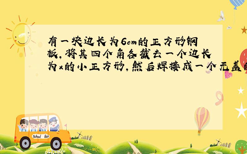 有一块边长为6cm的正方形钢板,将其四个角各截去一个边长为x的小正方形,然后焊接成一个无盖的蓄水池