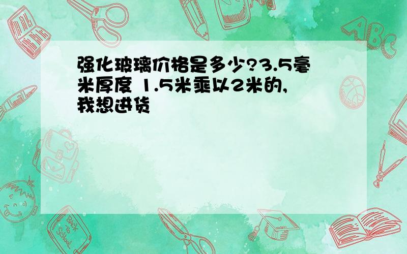 强化玻璃价格是多少?3.5毫米厚度 1.5米乘以2米的,我想进货