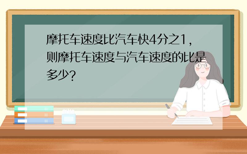 摩托车速度比汽车快4分之1,则摩托车速度与汽车速度的比是多少?