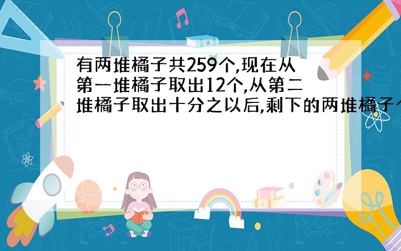 有两堆橘子共259个,现在从第一堆橘子取出12个,从第二堆橘子取出十分之以后,剩下的两堆橘子个数