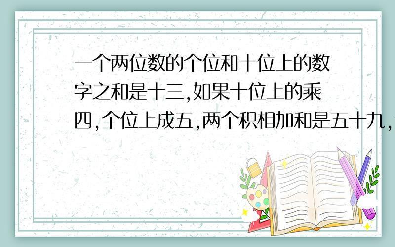 一个两位数的个位和十位上的数字之和是十三,如果十位上的乘四,个位上成五,两个积相加和是五十九,这数是多少