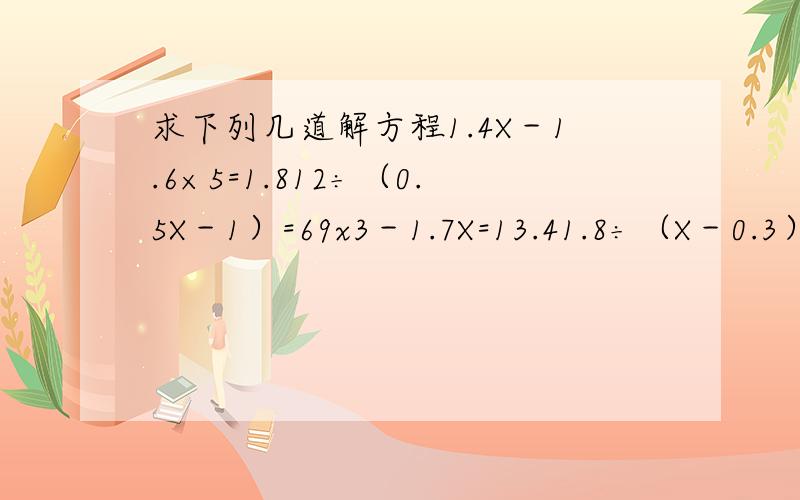 求下列几道解方程1.4X－1.6×5=1.812÷（0.5X－1）=69x3－1.7X=13.41.8÷（X－0.3）=