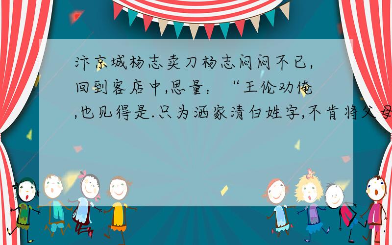 汴京城杨志卖刀杨志闷闷不已,回到客店中,思量：“王伦劝俺,也见得是.只为洒家清白姓字,不肯将父母遗体来玷污了.指望把一身