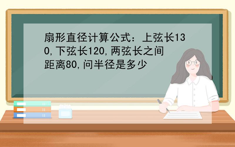 扇形直径计算公式：上弦长130,下弦长120,两弦长之间距离80,问半径是多少