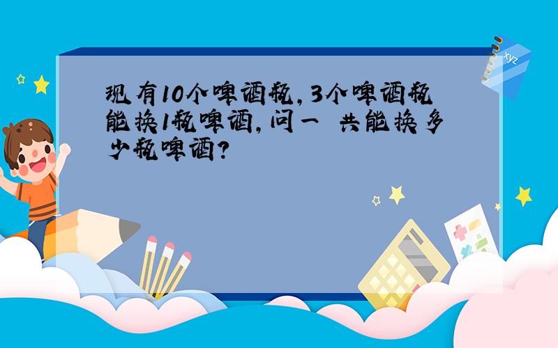 现有10个啤酒瓶,3个啤酒瓶能换1瓶啤酒,问一 共能换多少瓶啤酒?