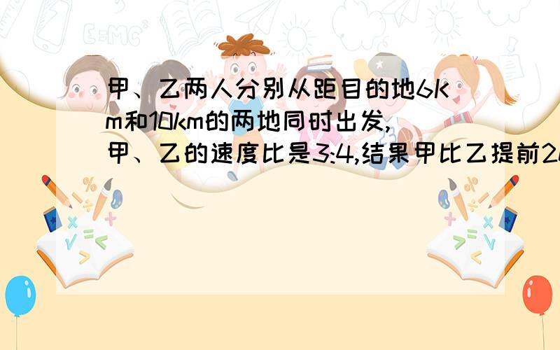 甲、乙两人分别从距目的地6Km和10km的两地同时出发,甲、乙的速度比是3:4,结果甲比乙提前20min到达目的地,求甲