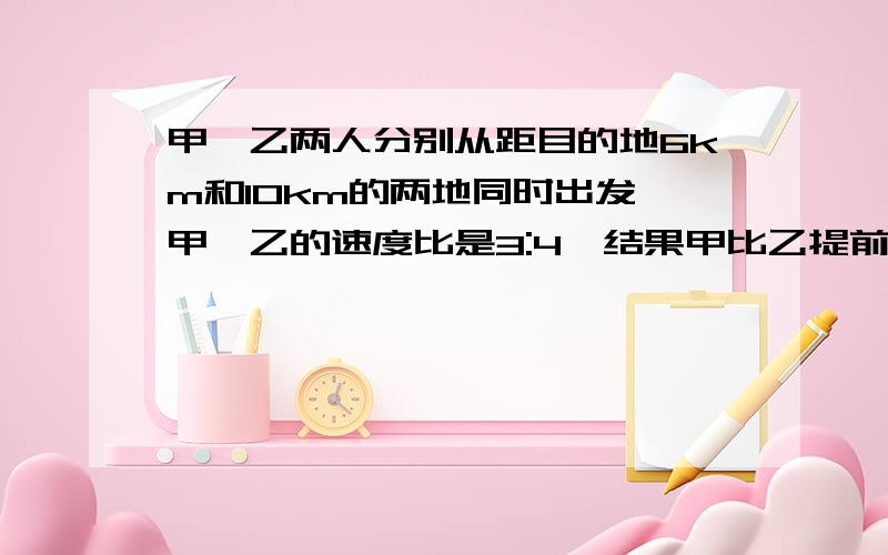 甲、乙两人分别从距目的地6km和10km的两地同时出发,甲、乙的速度比是3:4,结果甲比乙提前20分钟到达,求