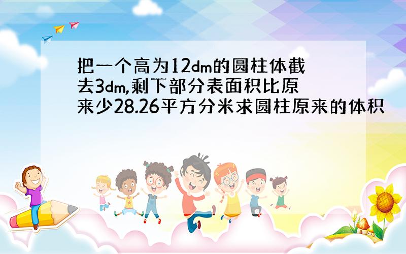 把一个高为12dm的圆柱体截去3dm,剩下部分表面积比原来少28.26平方分米求圆柱原来的体积