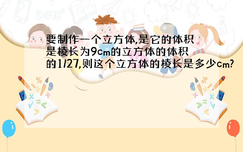 要制作一个立方体,是它的体积是棱长为9cm的立方体的体积的1/27,则这个立方体的棱长是多少cm?