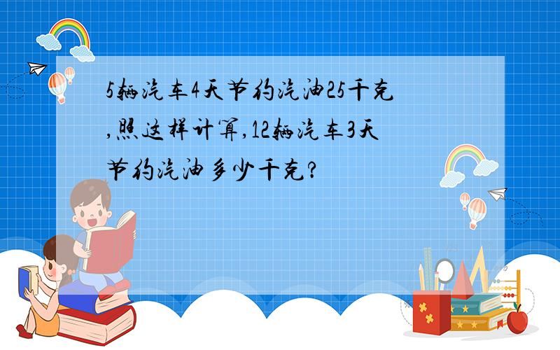 5辆汽车4天节约汽油25千克,照这样计算,12辆汽车3天节约汽油多少千克?