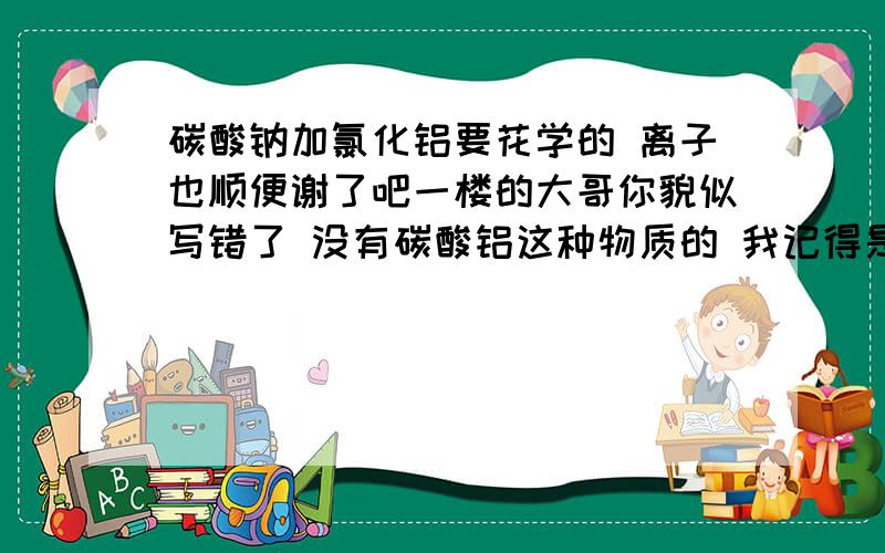 碳酸钠加氯化铝要花学的 离子也顺便谢了吧一楼的大哥你貌似写错了 没有碳酸铝这种物质的 我记得是生成氢氧化铝好像