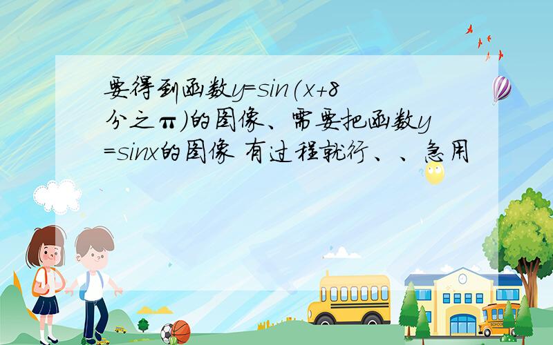 要得到函数y=sin(x+8分之π）的图像、需要把函数y=sinx的图像 有过程就行、、急用