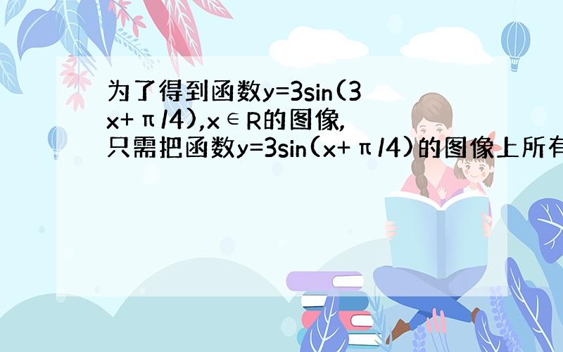 为了得到函数y=3sin(3x+π/4),x∈R的图像,只需把函数y=3sin(x+π/4)的图像上所有的点（ ）