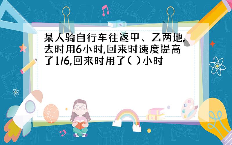 某人骑自行车往返甲、乙两地,去时用6小时,回来时速度提高了1/6,回来时用了( )小时