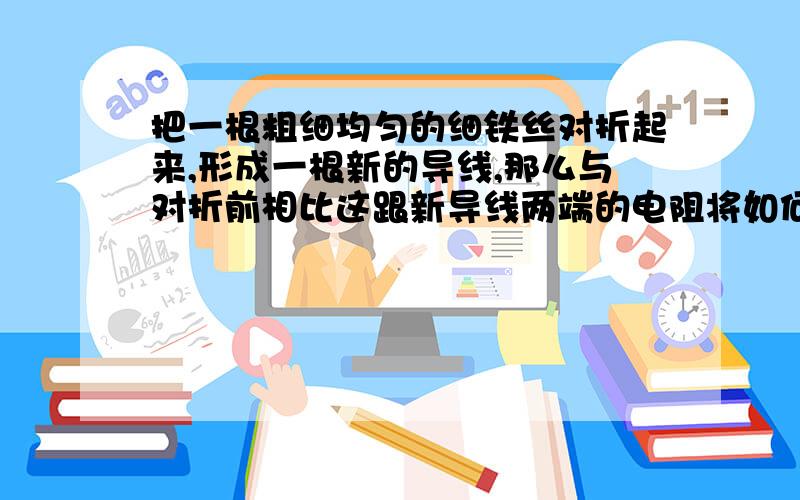 把一根粗细均匀的细铁丝对折起来,形成一根新的导线,那么与对折前相比这跟新导线两端的电阻将如何变化?若将这跟细铁丝减掉一半