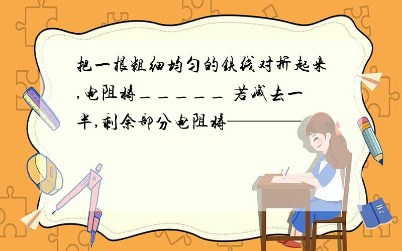 把一根粗细均匀的铁线对折起来,电阻将_____ 若减去一半,剩余部分电阻将————