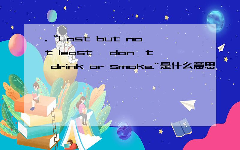 . “Last but not least, don't drink or smoke.”是什么意思