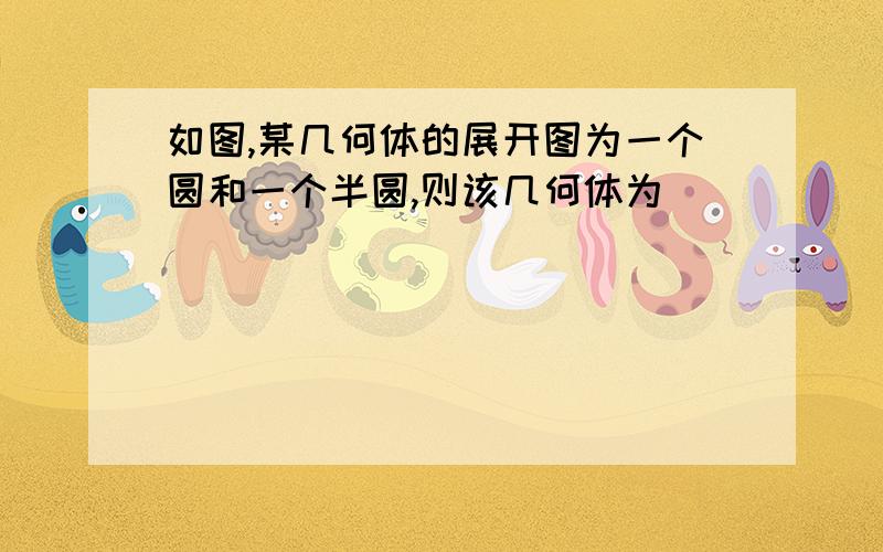 如图,某几何体的展开图为一个圆和一个半圆,则该几何体为