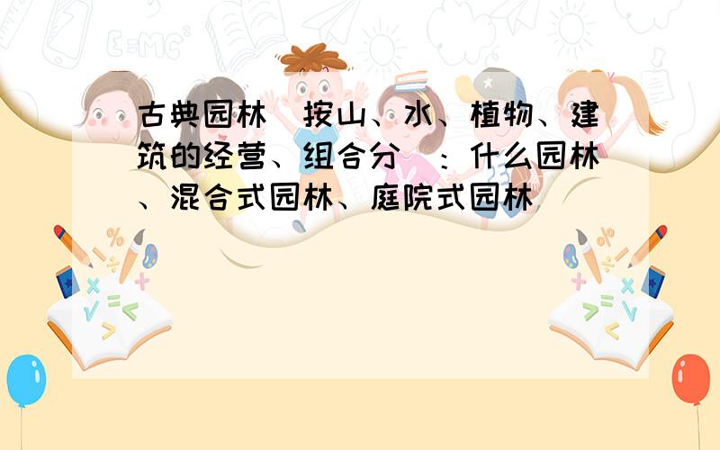 古典园林（按山、水、植物、建筑的经营、组合分）：什么园林、混合式园林、庭院式园林