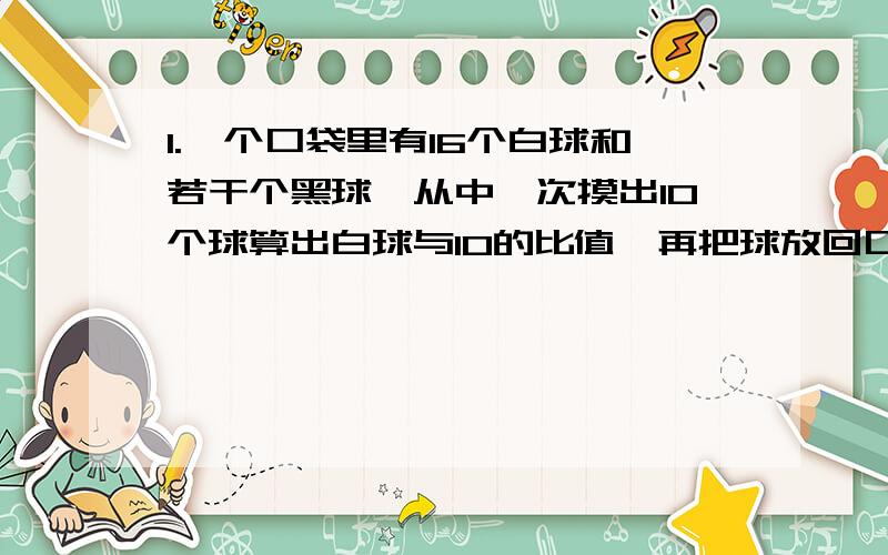 1.一个口袋里有16个白球和若干个黑球,从中一次摸出10个球算出白球与10的比值,再把球放回口袋中,不断重复