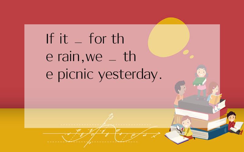 If it _ for the rain,we _ the picnic yesterday.