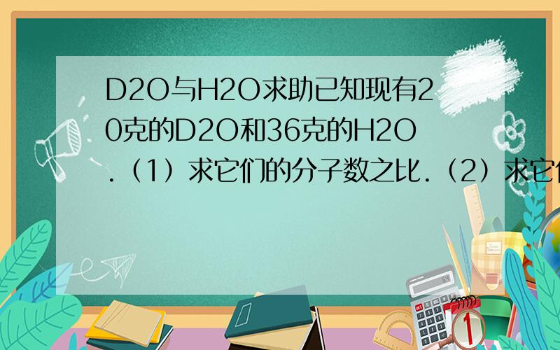 D2O与H2O求助已知现有20克的D2O和36克的H2O.（1）求它们的分子数之比.（2）求它们的中子数之比.（3）求它