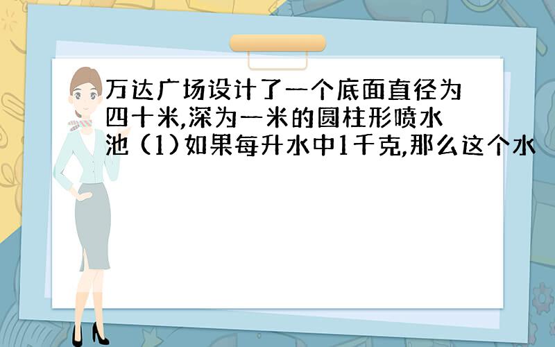 万达广场设计了一个底面直径为四十米,深为一米的圆柱形喷水池 (1)如果每升水中1千克,那么这个水