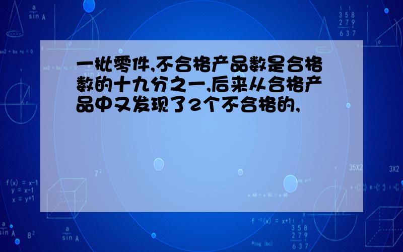 一批零件,不合格产品数是合格数的十九分之一,后来从合格产品中又发现了2个不合格的,