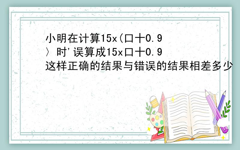 小明在计算15x(口十0.9〉时'误算成15x口十0.9这样正确的结果与错误的结果相差多少