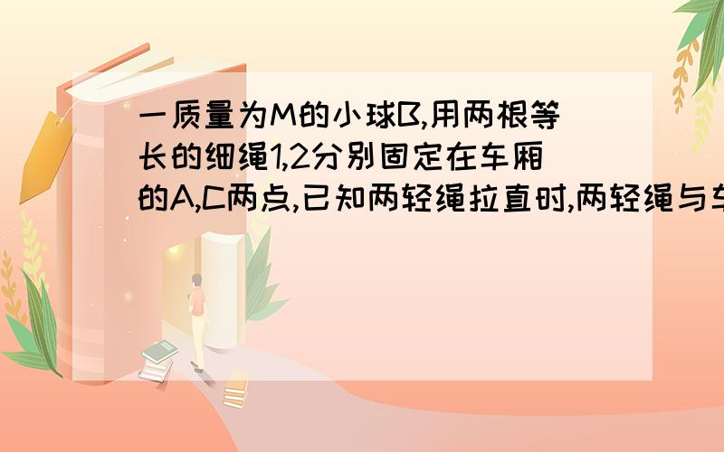 一质量为M的小球B,用两根等长的细绳1,2分别固定在车厢的A,C两点,已知两轻绳拉直时,两轻绳与车厢前壁夹角均为45度