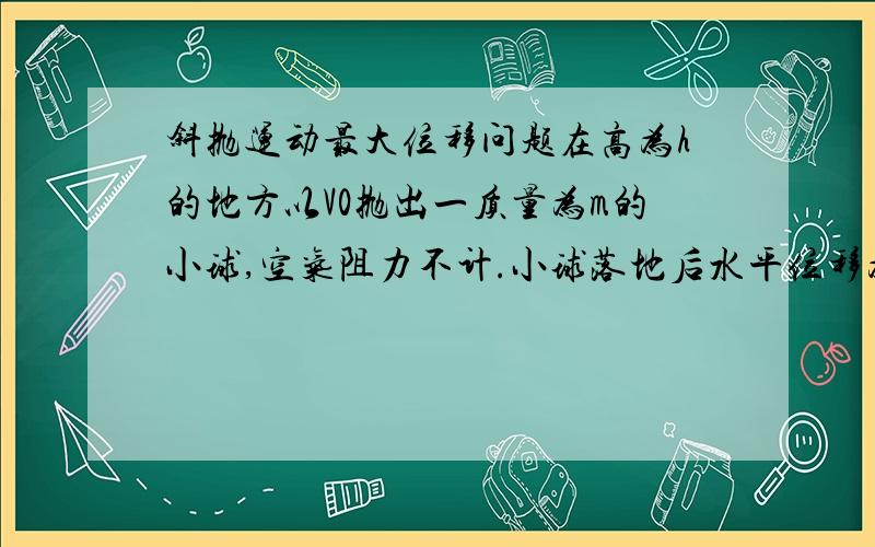 斜抛运动最大位移问题在高为h的地方以V0抛出一质量为m的小球,空气阻力不计.小球落地后水平位移为s,V0与水平面的夹角为