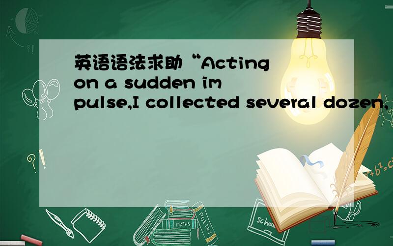 英语语法求助“Acting on a sudden impulse,I collected several dozen,