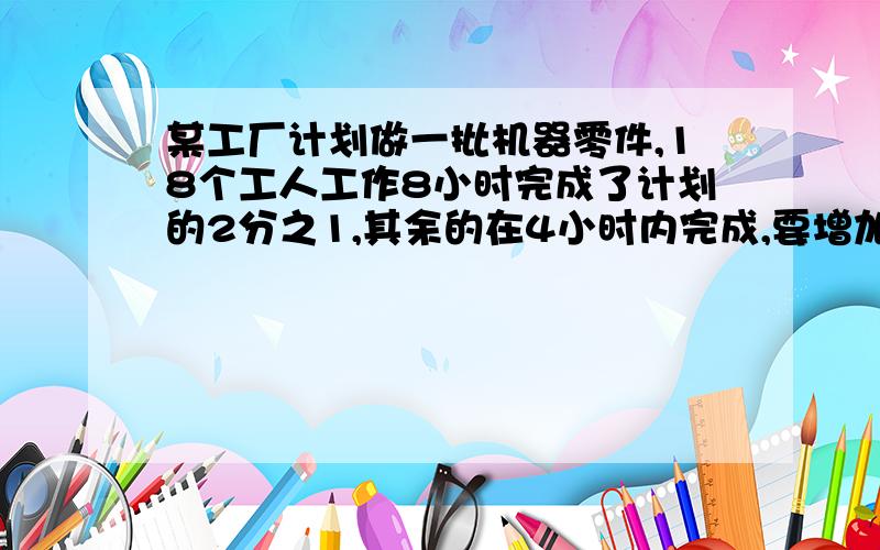 某工厂计划做一批机器零件,18个工人工作8小时完成了计划的2分之1,其余的在4小时内完成,要增加几人