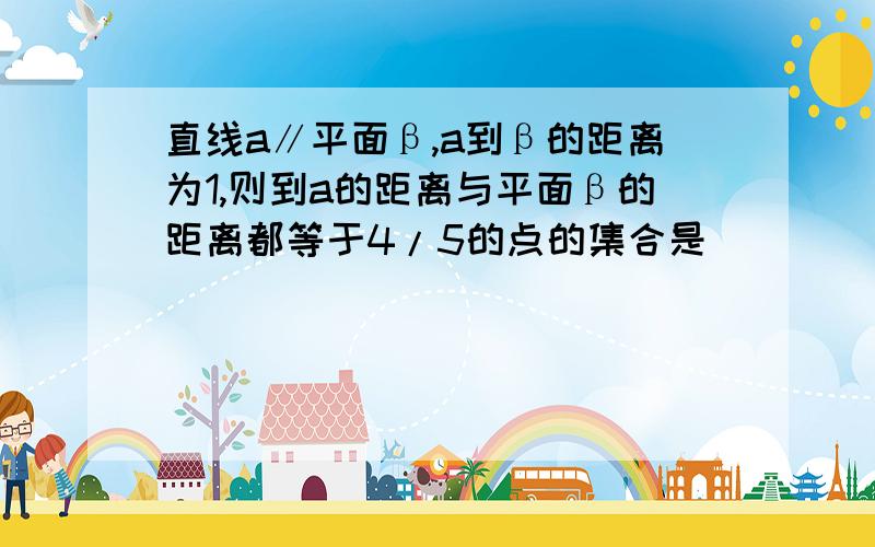 直线a∥平面β,a到β的距离为1,则到a的距离与平面β的距离都等于4/5的点的集合是( )