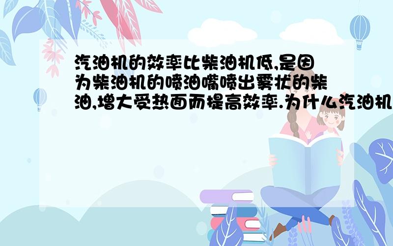 汽油机的效率比柴油机低,是因为柴油机的喷油嘴喷出雾状的柴油,增大受热面而提高效率.为什么汽油机不把火花塞改为喷油嘴,吸气