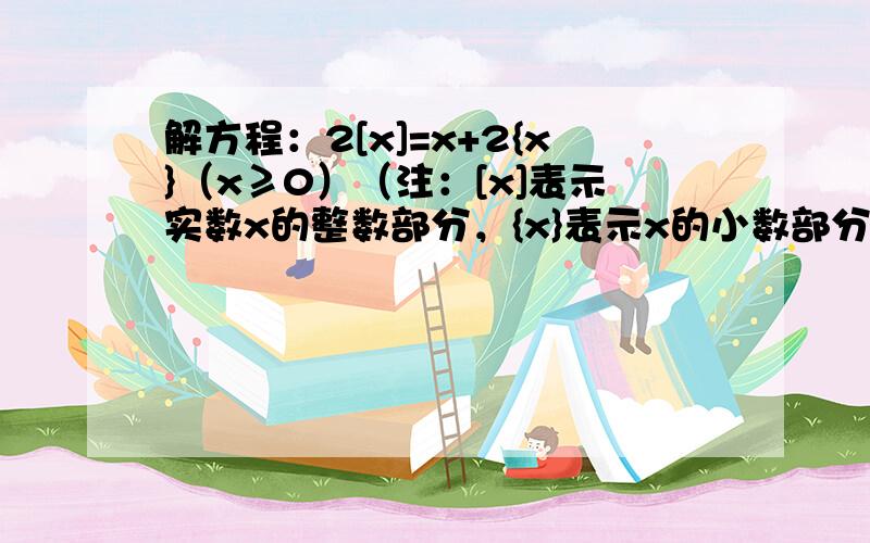 解方程：2[x]=x+2{x}（x≥0）（注：[x]表示实数x的整数部分，{x}表示x的小数部分，如[2.13]=2，{