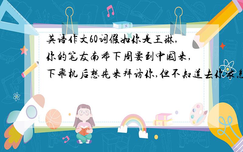 英语作文60词假如你是王琳,你的笔友南希下周要到中国来,下飞机后想先来拜访你,但不知道去你家怎么走.请你根据下面的提示给