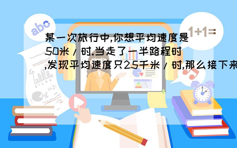 某一次旅行中,你想平均速度是50米/时.当走了一半路程时,发现平均速度只25千米/时,那么接下来你该咋么