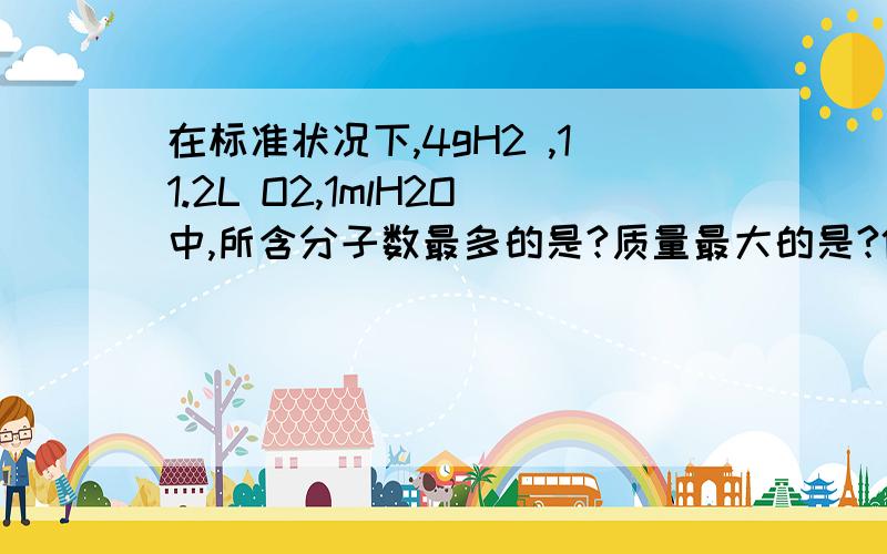 在标准状况下,4gH2 ,11.2L O2,1mlH2O中,所含分子数最多的是?质量最大的是?体积最小的是?