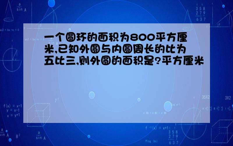 一个圆环的面积为800平方厘米,已知外圆与内圆周长的比为五比三,则外圆的面积是?平方厘米