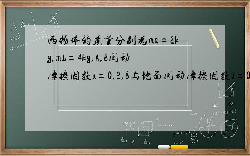 两物体的质量分别为ma=2kg,mb=4kg,A,B间动摩擦因数u=0.2,B与地面间动摩擦因数u=0.4.用力F作用在