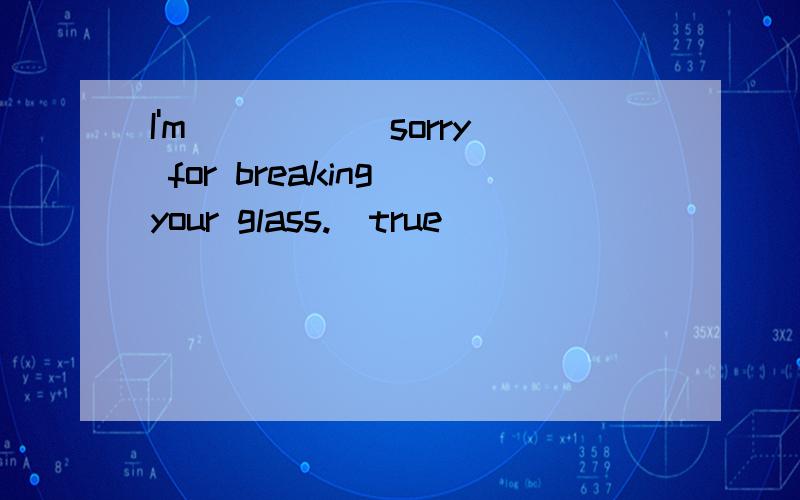 I'm _____sorry for breaking your glass.(true)