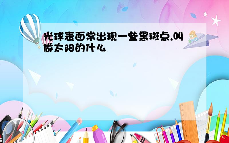 光球表面常出现一些黑斑点,叫做太阳的什么