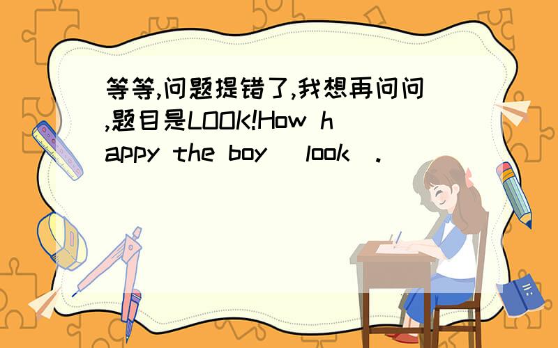 等等,问题提错了,我想再问问,题目是LOOK!How happy the boy (look).