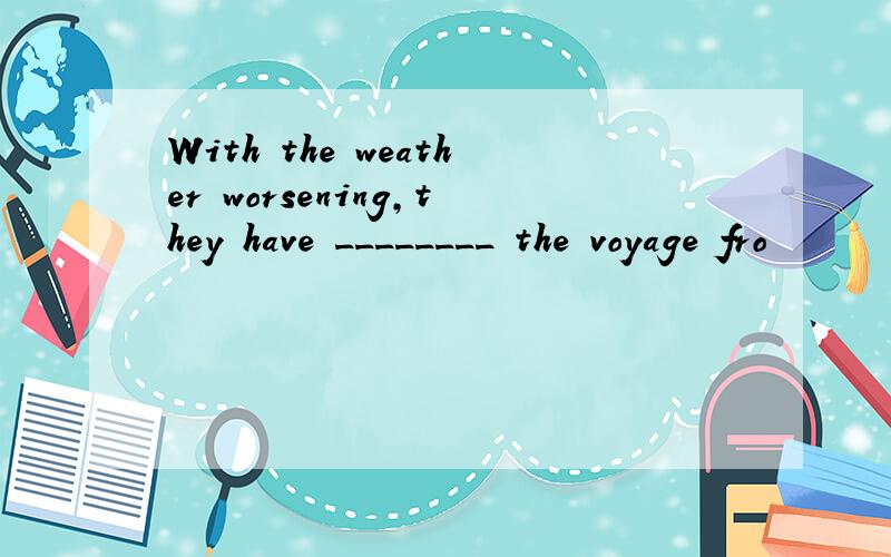 With the weather worsening,they have ________ the voyage fro