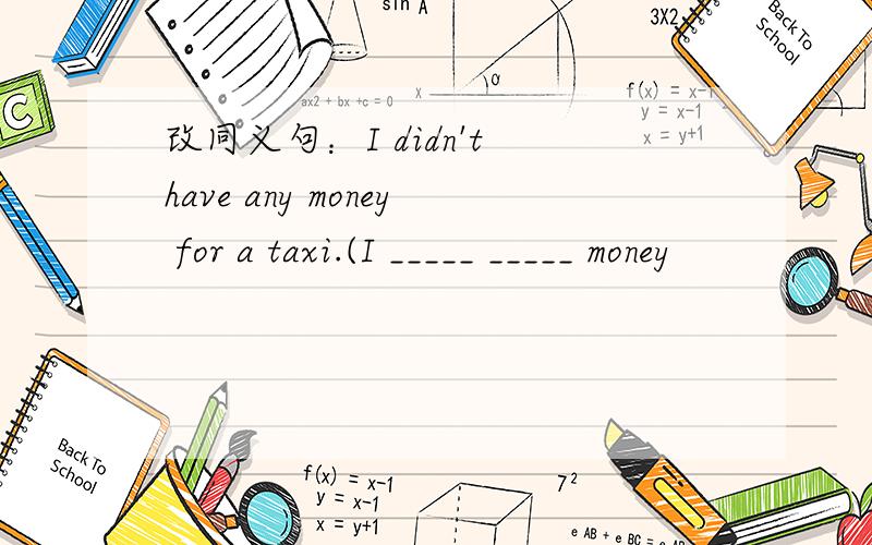 改同义句：I didn't have any money for a taxi.(I _____ _____ money