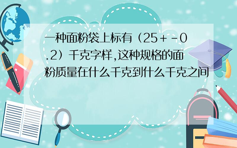 一种面粉袋上标有（25＋－0.2）千克字样,这种规格的面粉质量在什么千克到什么千克之间