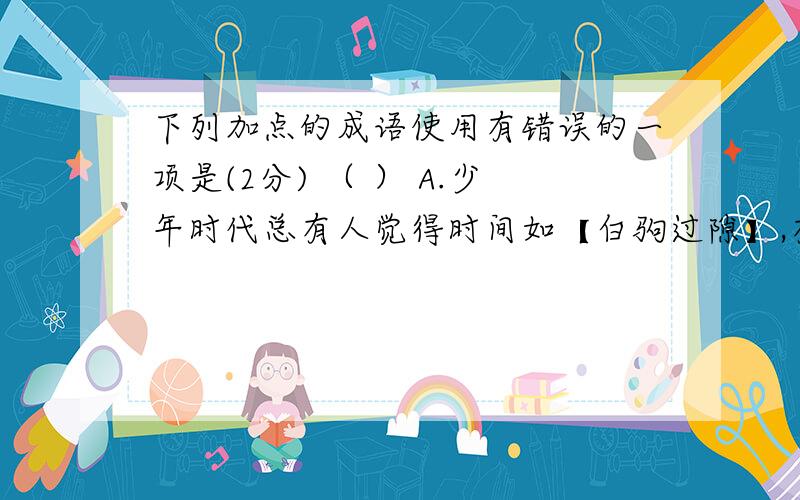 下列加点的成语使用有错误的一项是(2分) （ ） A.少年时代总有人觉得时间如【白驹过隙】,有的是弥补的时候,转眼却已是